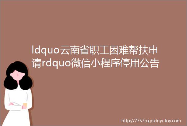 ldquo云南省职工困难帮扶申请rdquo微信小程序停用公告